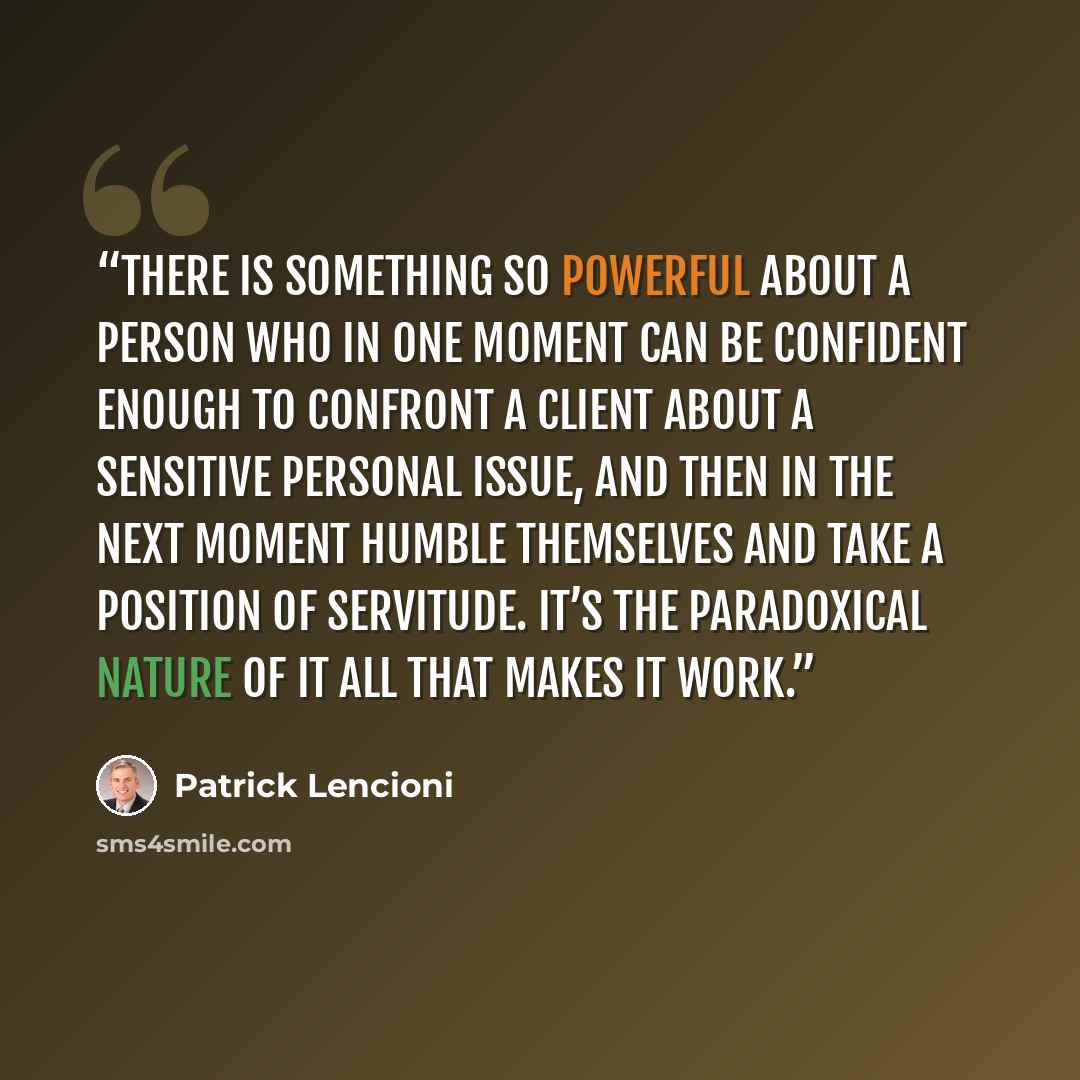 “There is something so powerful about a person who in one moment can be confident enough to confront a client about a sensitive personal issue, and then in the next moment humble themselves and take a position of servitude. It’s the paradoxical nature of it all that makes it work.” quote by Patrick Lencioni