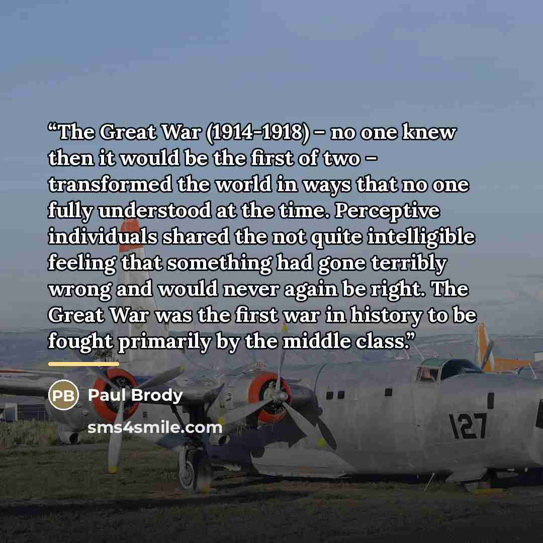 “The Great War (1914-1918) – no one knew then it would be the first of two – transformed the world in ways that no one fully understood at the time. Perceptive individuals shared the not quite intelligible feeling that something had gone terribly wrong and would never again be right. The Great War…” quote by Paul Brody
