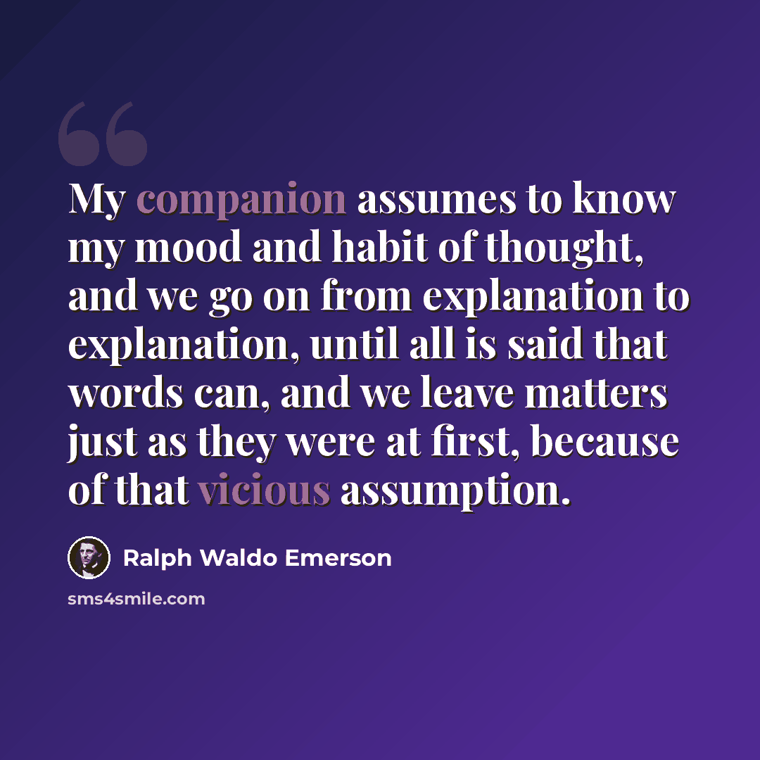 “My companion assumes to know my mood and habit of thought, and we go on from explanation to explanation, until all is said that words can, and we leave matters just as they were at first, because of that vicious assumption.” quote by Ralph Waldo Emerson