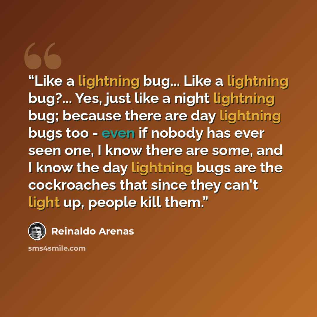 “Like a lightning bug... Like a lightning bug?... Yes, just like a night lightning bug; because there are day lightning bugs too - even if nobody has ever seen one, I know there are some, and I know the day lightning bugs are the cockroaches that since they can't light up, people kill them.” quote by Reinaldo Arenas