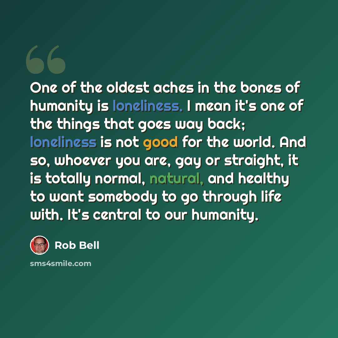“One of the oldest aches in the bones of humanity is loneliness. I mean it's one of the things that goes way back; loneliness is not good for the world. And so, whoever you are, gay or straight, it is totally normal, natural, and healthy to want somebody to go through life with. It's central to our…” quote by Rob Bell