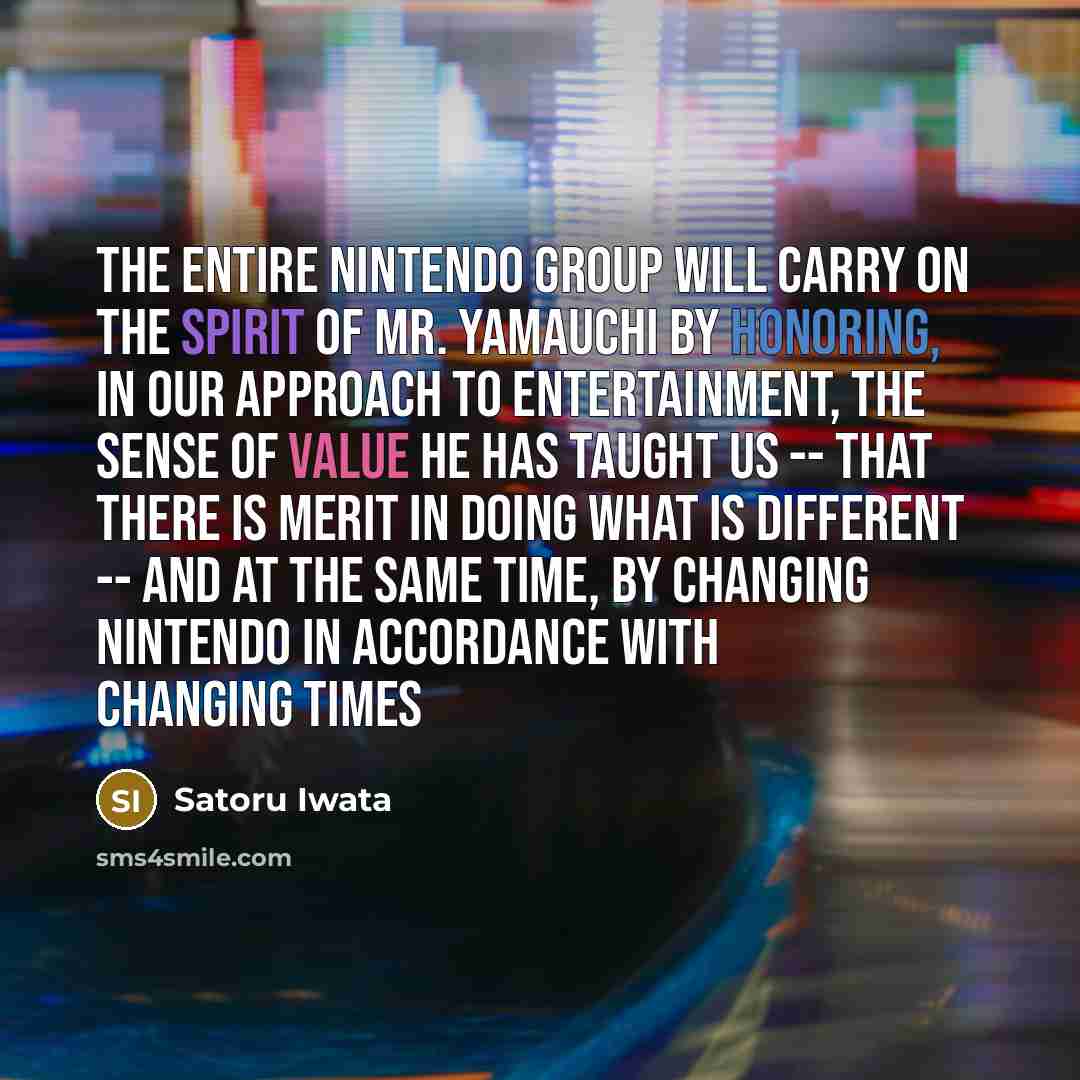 “The entire Nintendo group will carry on the spirit of Mr. Yamauchi by honoring, in our approach to entertainment, the sense of value he has taught us -- that there is merit in doing what is different -- and at the same time, by changing Nintendo in accordance with changing times” quote by Satoru Iwata