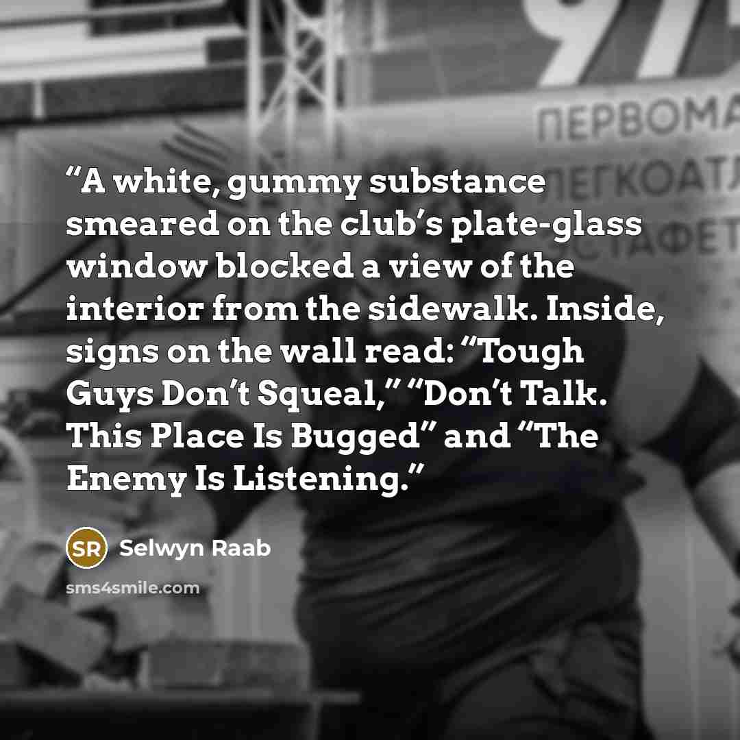 “A white, gummy substance smeared on the club’s plate-glass window blocked a view of the interior from the sidewalk. Inside, signs on the wall read: “Tough Guys Don’t Squeal,” “Don’t Talk. This Place Is Bugged” and “The Enemy Is Listening.” quote by Selwyn Raab