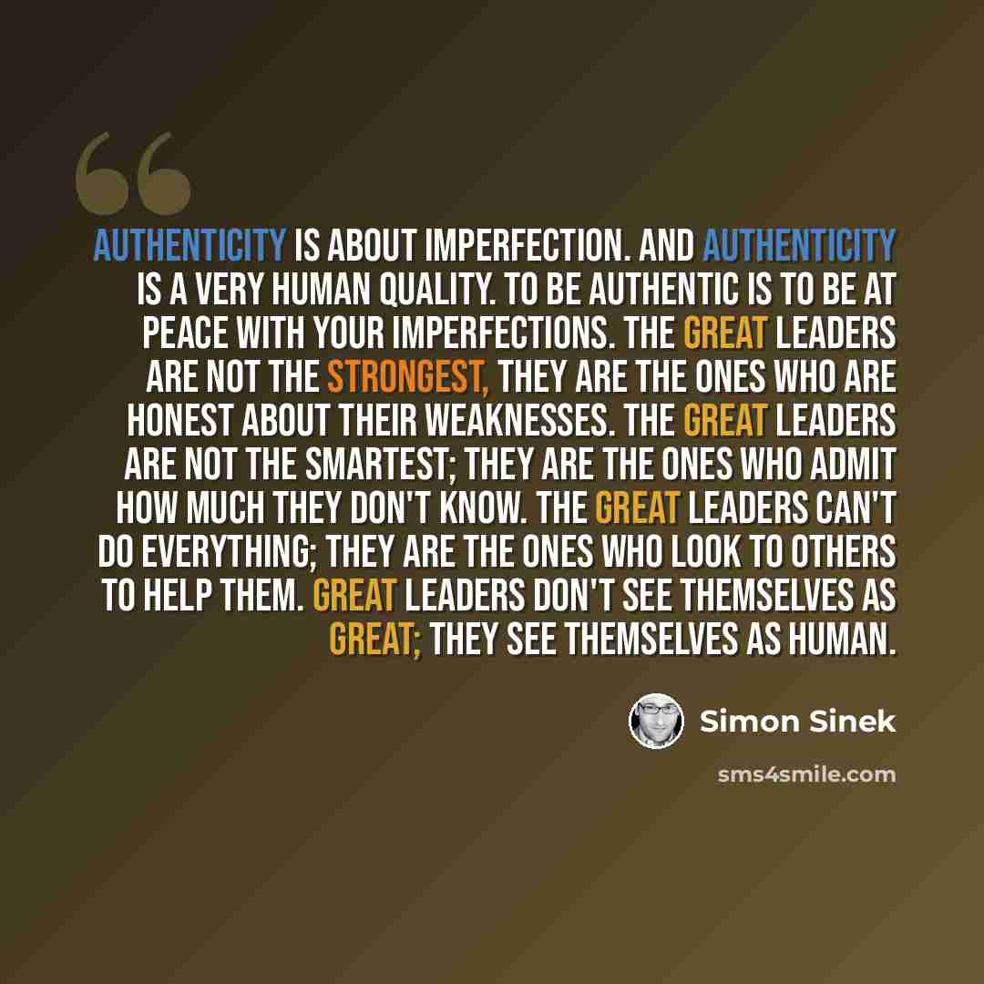 “Authenticity is about imperfection. And authenticity is a very human quality. To be authentic is to be at peace with your imperfections. The great leaders are not the strongest, they are the ones who are honest about their weaknesses. The great leaders are not the smartest; they are the ones who…” quote by Simon Sinek