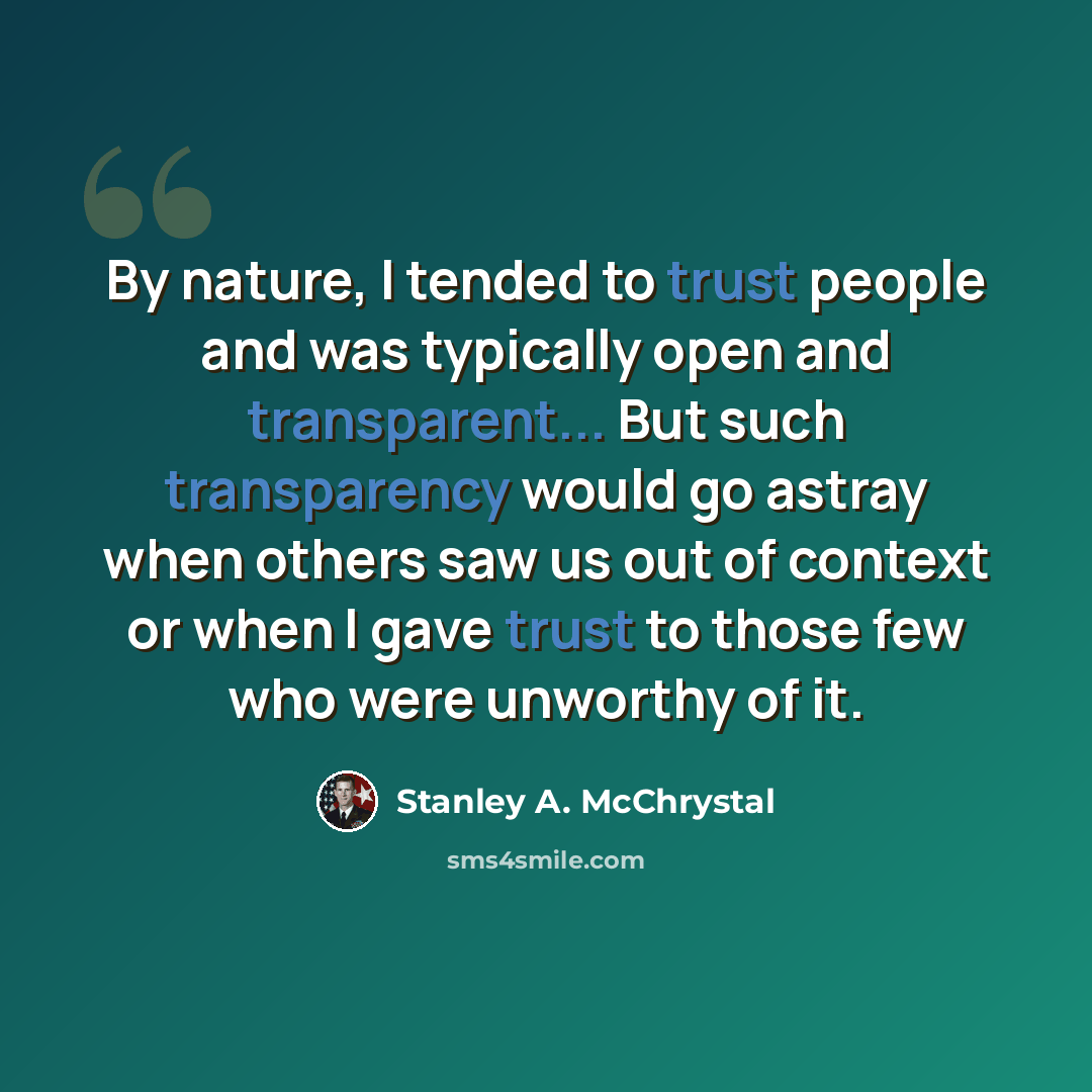 “By nature, I tended to trust people and was typically open and transparent... But such transparency would go astray when others saw us out of context or when I gave trust to those few who were unworthy of it.” quote by Stanley A. McChrystal
