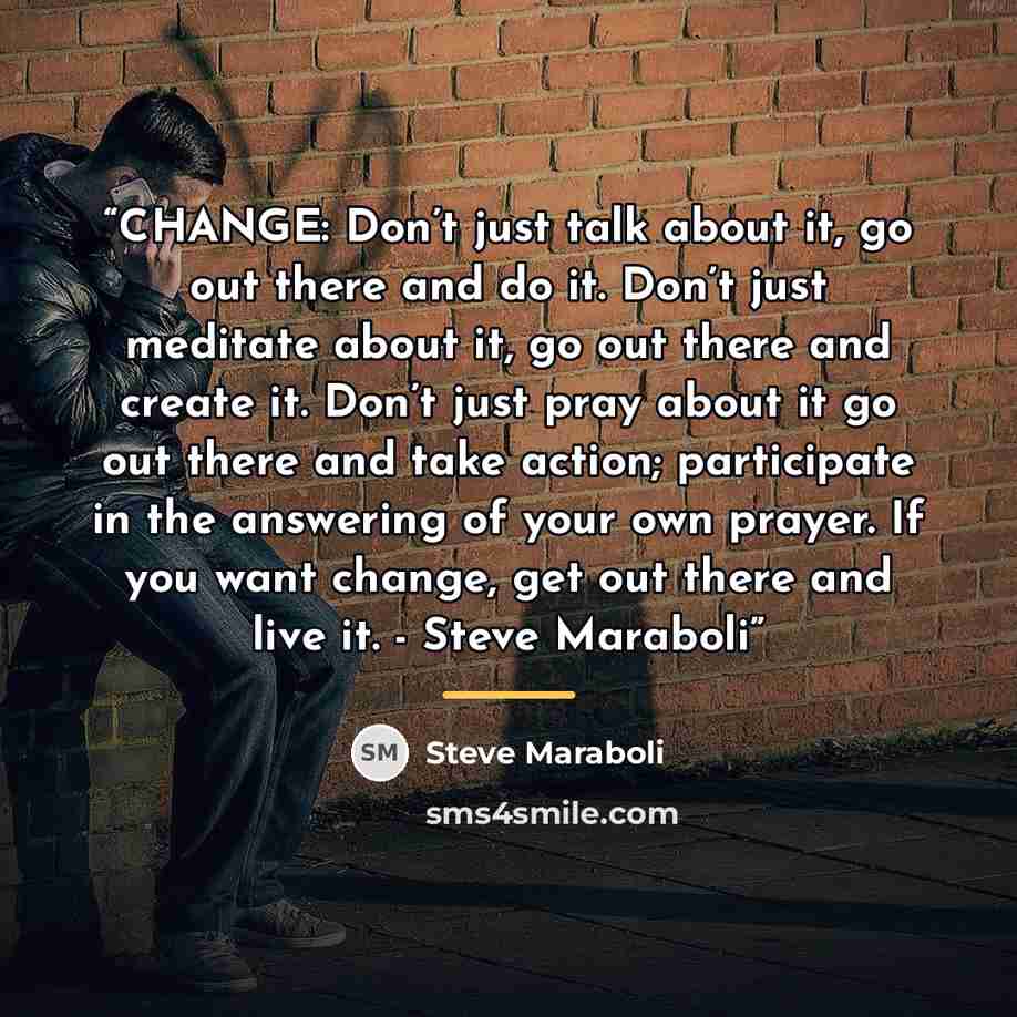 “CHANGE: Don’t just talk about it, go out there and do it. Don’t just meditate about it, go out there and create it. Don’t just pray about it go out there and take action; participate in the answering of your own prayer. If you want change, get out there and live it. - Steve Maraboli” quote by Steve Maraboli