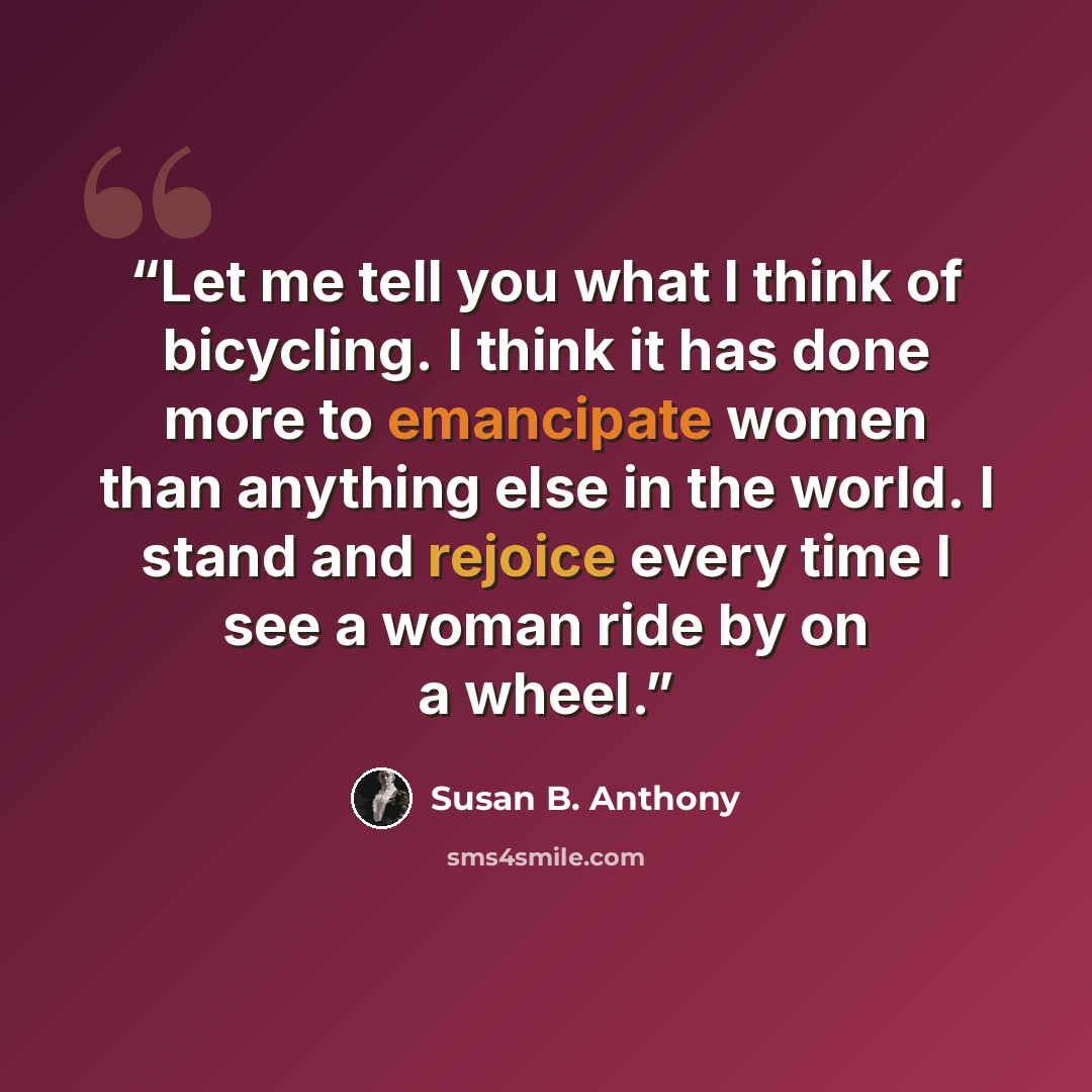 “Let me tell you what I think of bicycling. I think it has done more to emancipate women than anything else in the world. I stand and rejoice every time I see a woman ride by on a wheel.” quote by Susan B. Anthony