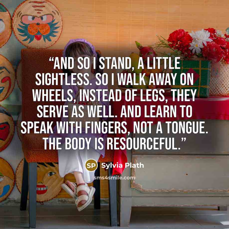 “And so I stand, a little sightless. So I walk Away on wheels, instead of legs, they serve as well. And learn to speak with fingers, not a tongue. The body is resourceful.” quote by Sylvia Plath
