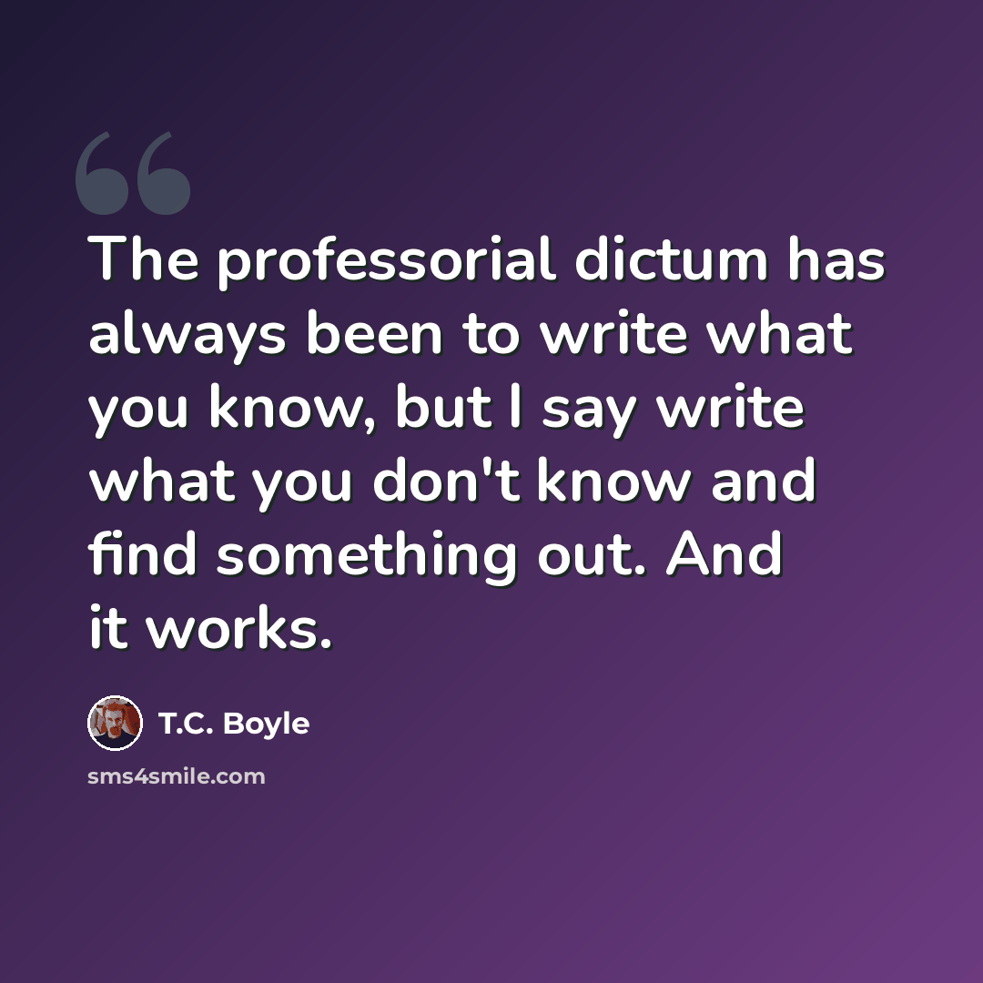 “The professorial dictum has always been to write what you know, but I say write what you don't know and find something out. And it works.” quote by T.C. Boyle