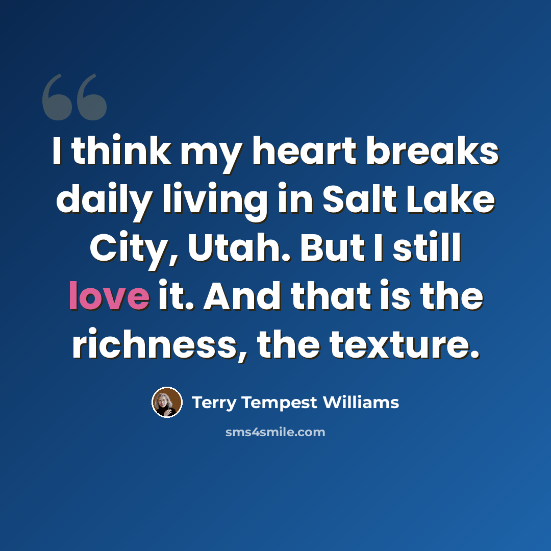 “I think my heart breaks daily living in Salt Lake City, Utah. But I still love it. And that is the richness, the texture.” quote by Terry Tempest Williams