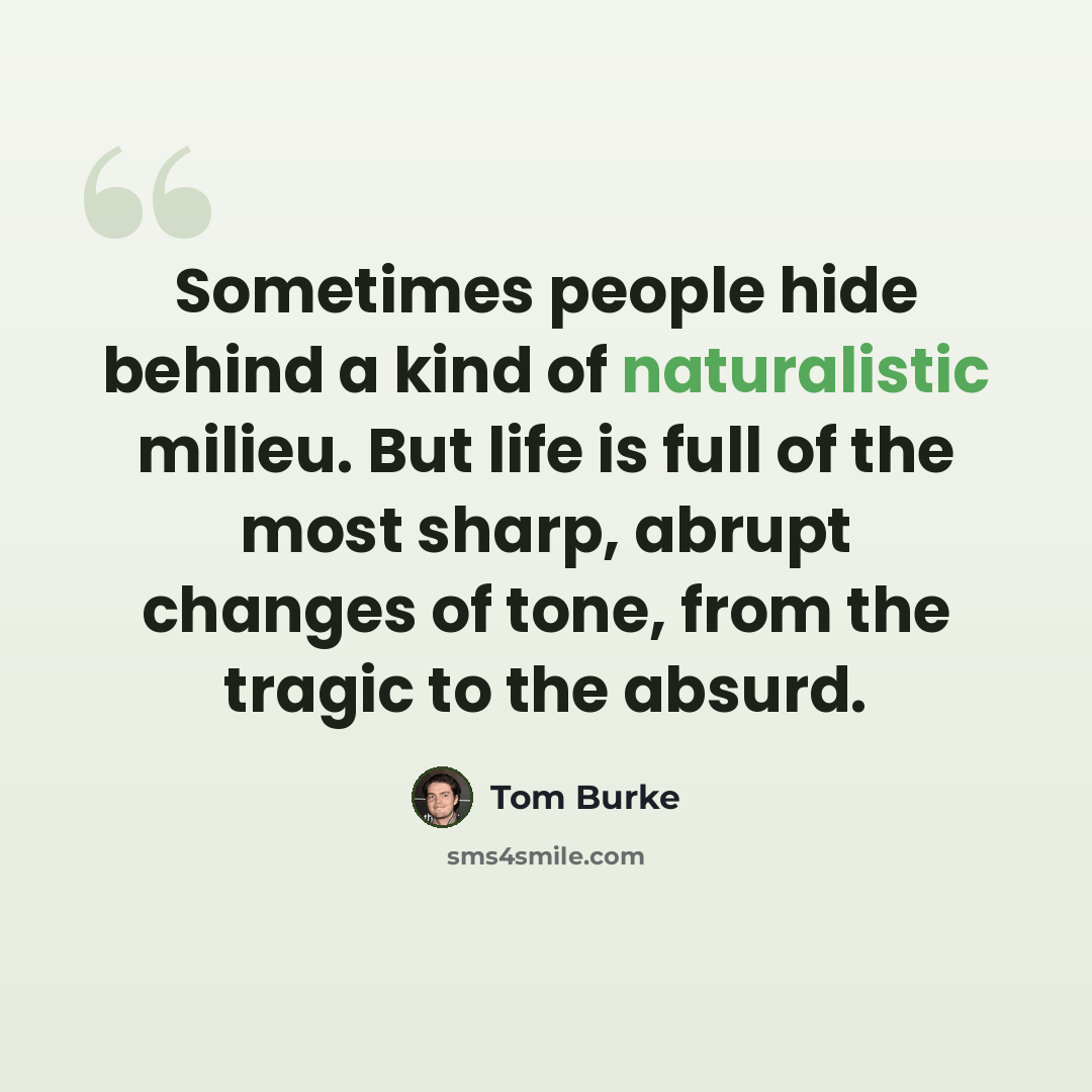 “Sometimes people hide behind a kind of naturalistic milieu. But life is full of the most sharp, abrupt changes of tone, from the tragic to the absurd.” quote by Tom Burke