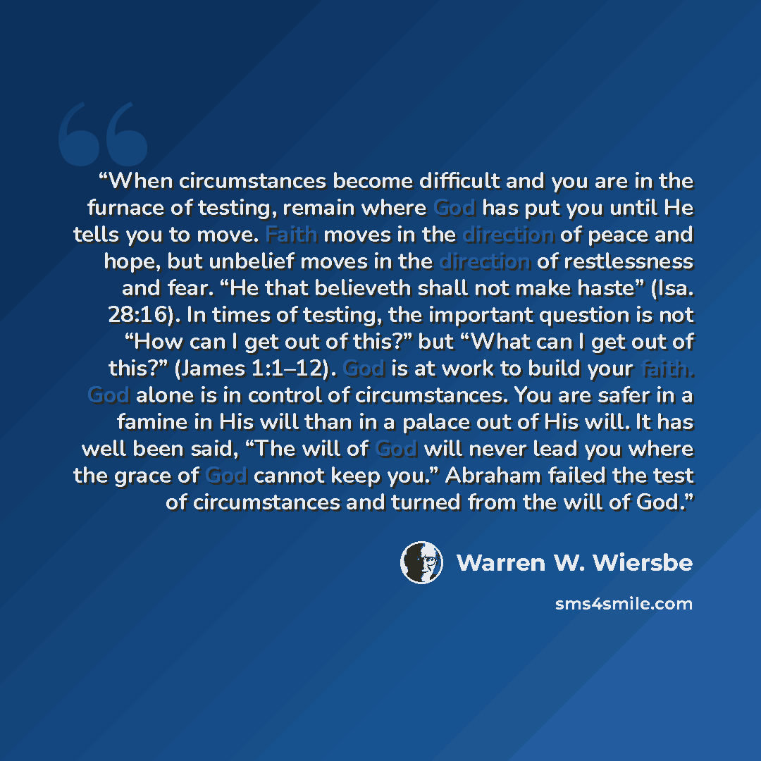 “When circumstances become difficult and you are in the furnace of testing, remain where God has put you until He tells you to move. Faith moves in the direction of peace and hope, but unbelief moves in the direction of restlessness and fear. “He that believeth shall not make haste” (Isa. 28:16)…” quote by Warren W. Wiersbe