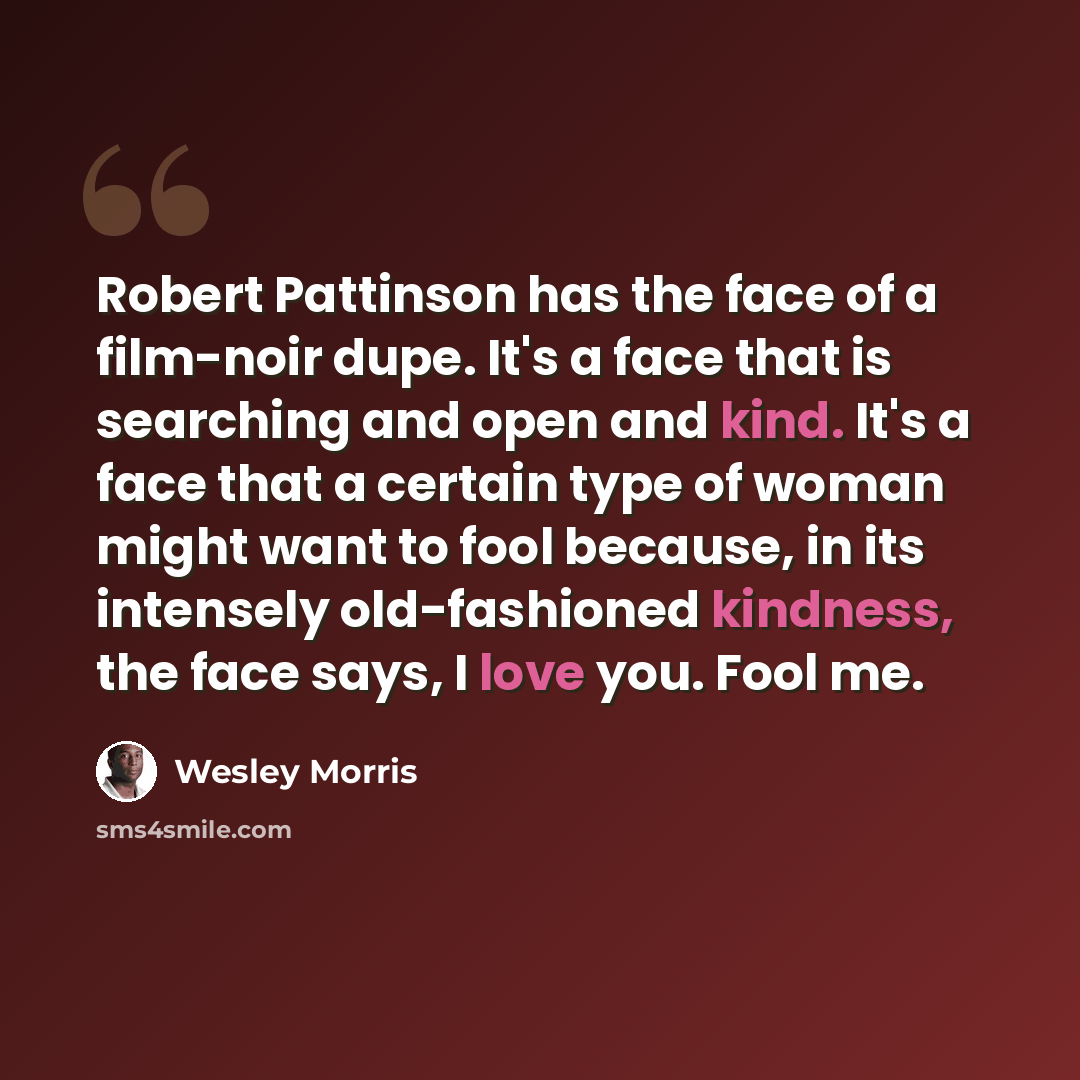 “Robert Pattinson has the face of a film-noir dupe. It's a face that is searching and open and kind. It's a face that a certain type of woman might want to fool because, in its intensely old-fashioned kindness, the face says, I love you. Fool me.” quote by Wesley Morris