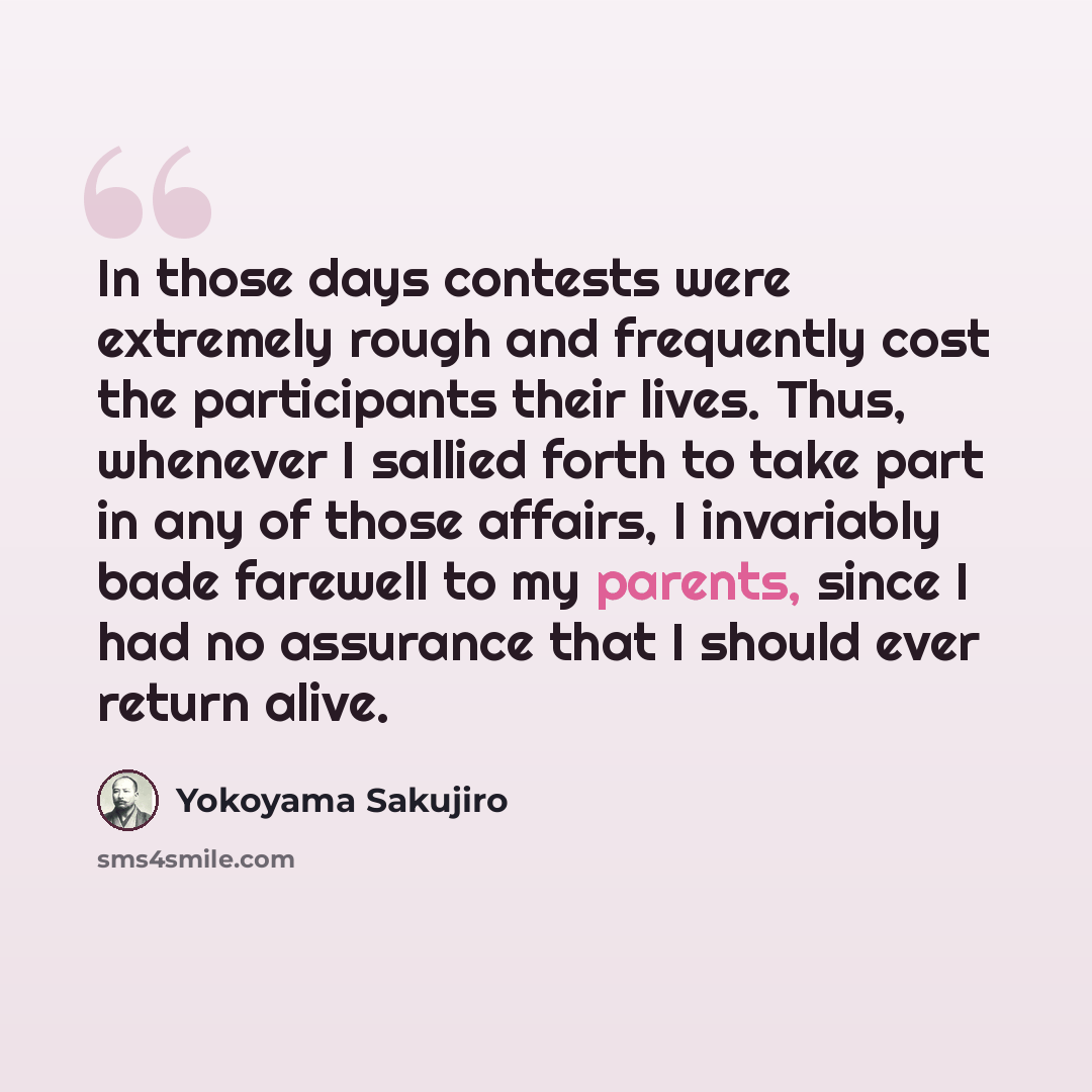 “In those days contests were extremely rough and frequently cost the participants their lives. Thus, whenever I sallied forth to take part in any of those affairs, I invariably bade farewell to my parents, since I had no assurance that I should ever return alive.” quote by Yokoyama Sakujiro
