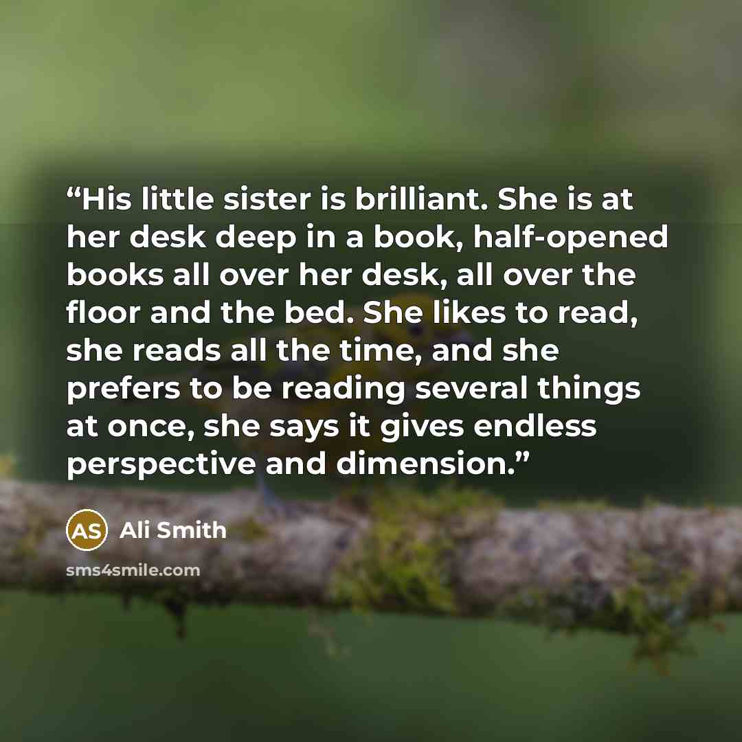 “His little sister is brilliant. She is at her desk deep in a book, half-opened books all over her desk, all over the floor and the bed. She likes to read, she reads all the time, and she prefers to be reading several things at once, she says it gives endless perspective and dimension.” quote by Ali Smith