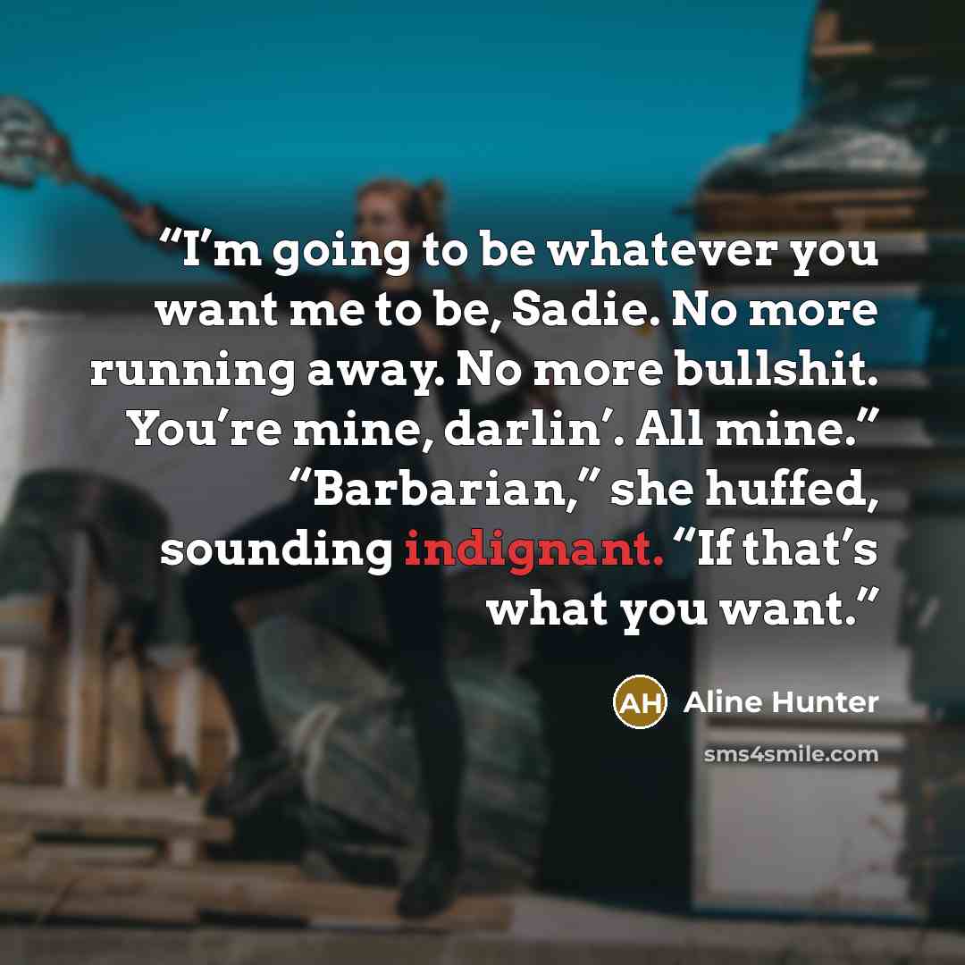 “I’m going to be whatever you want me to be, Sadie. No more running away. No more bullshit. You’re mine, darlin’. All mine.” “Barbarian,” she huffed, sounding indignant. “If that’s what you want.” quote by Aline Hunter