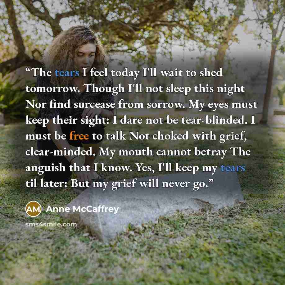 “The tears I feel today I'll wait to shed tomorrow. Though I'll not sleep this night Nor find surcease from sorrow. My eyes must keep their sight: I dare not be tear-blinded. I must be free to talk Not choked with grief, clear-minded. My mouth cannot betray The anguish that I know. Yes, I'll keep…” quote by Anne McCaffrey