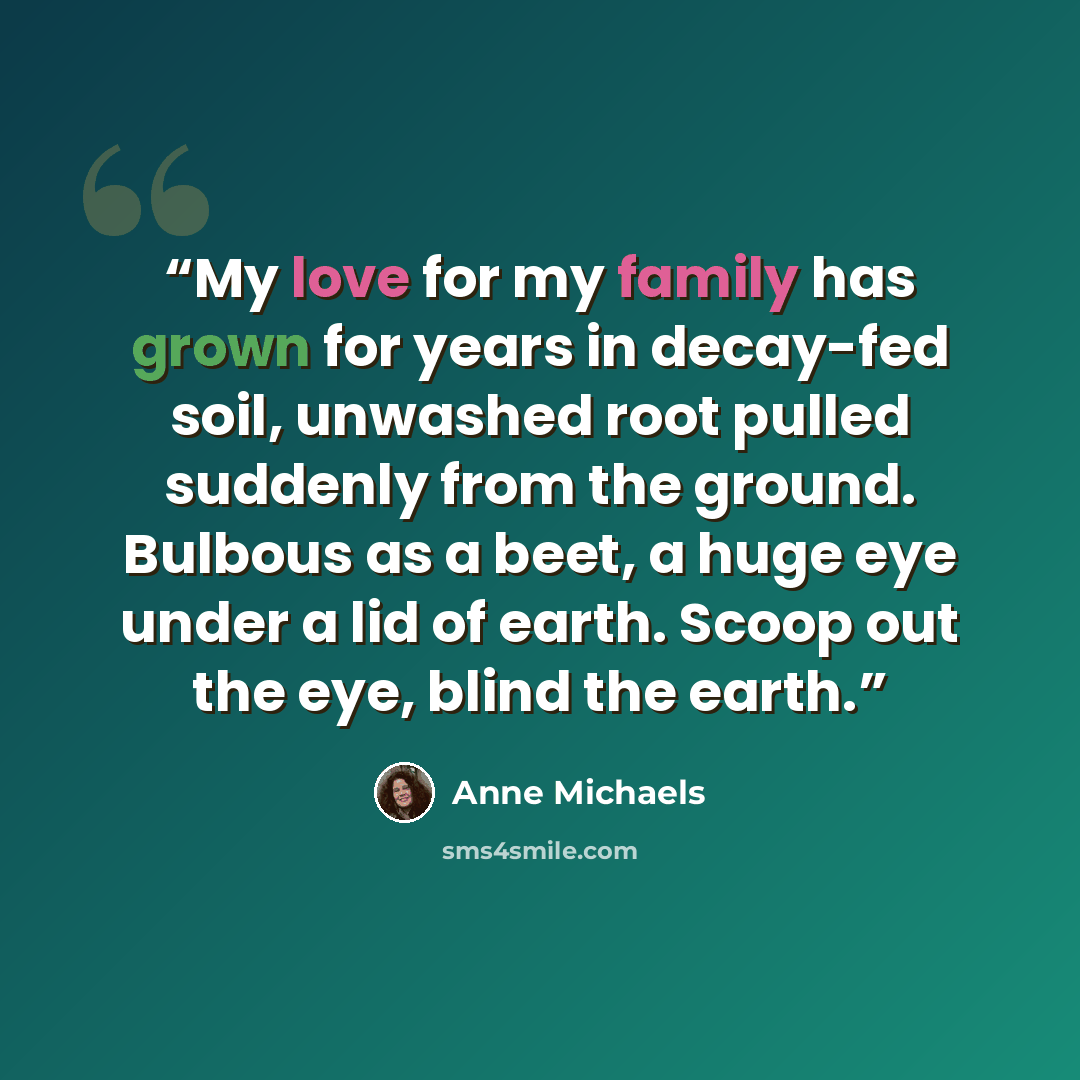 “My love for my family has grown for years in decay-fed soil, unwashed root pulled suddenly from the ground. Bulbous as a beet, a huge eye under a lid of earth. Scoop out the eye, blind the earth.” quote by Anne Michaels