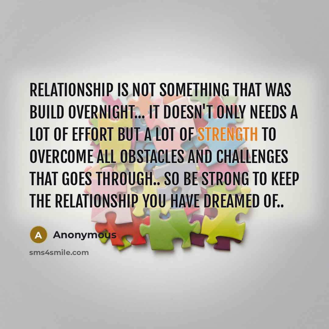 “Relationship is not something that was build overnight... it doesn't only needs a lot of effort but a lot of strength to overcome all obstacles and challenges that goes through.. so be strong to keep the relationship you have dreamed of..” quote by Anonymous