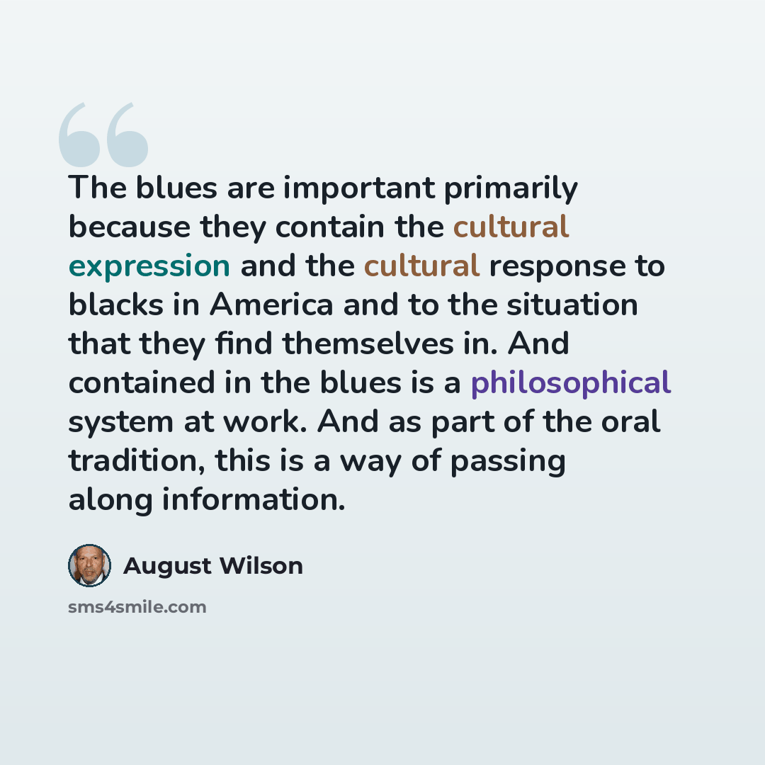 “The blues are important primarily because they contain the cultural expression and the cultural response to blacks in America and to the situation that they find themselves in. And contained in the blues is a philosophical system at work. And as part of the oral tradition, this is a way of passing…” quote by August Wilson