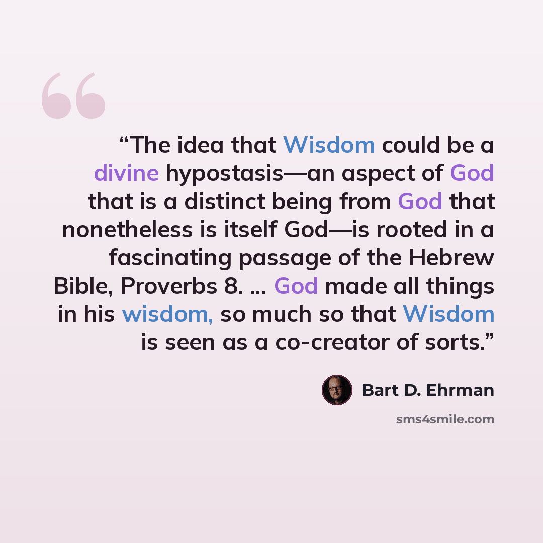 “The idea that Wisdom could be a divine hypostasis—an aspect of God that is a distinct being from God that nonetheless is itself God—is rooted in a fascinating passage of the Hebrew Bible, Proverbs 8. ... God made all things in his wisdom, so much so that Wisdom is seen as a co-creator of sorts.” quote by Bart D. Ehrman