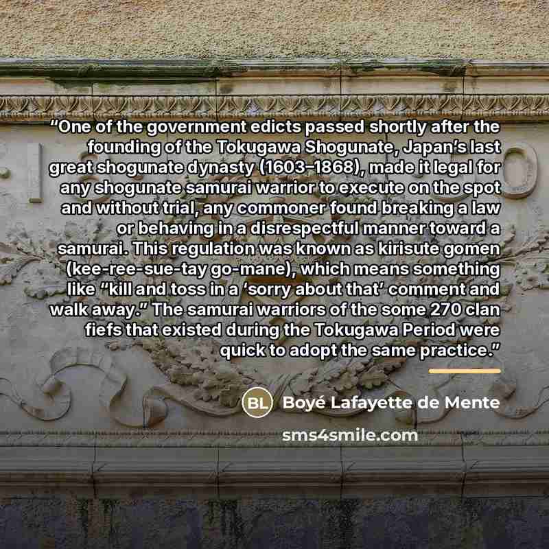 “One of the government edicts passed shortly after the founding of the Tokugawa Shogunate, Japan’s last great shogunate dynasty (1603–1868), made it legal for any shogunate samurai warrior to execute on the spot and without trial, any commoner found breaking a law or behaving in a disrespectful…” quote by Boyé Lafayette de Mente