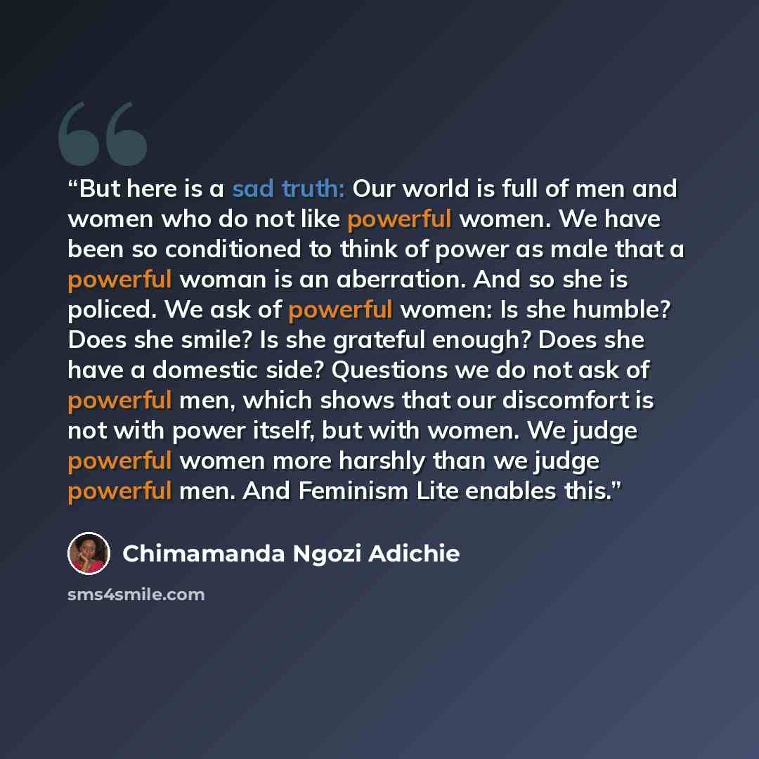 “But here is a sad truth: Our world is full of men and women who do not like powerful women. We have been so conditioned to think of power as male that a powerful woman is an aberration. And so she is policed. We ask of powerful women: Is she humble? Does she smile? Is she grateful enough? Does she…” quote by Chimamanda Ngozi Adichie