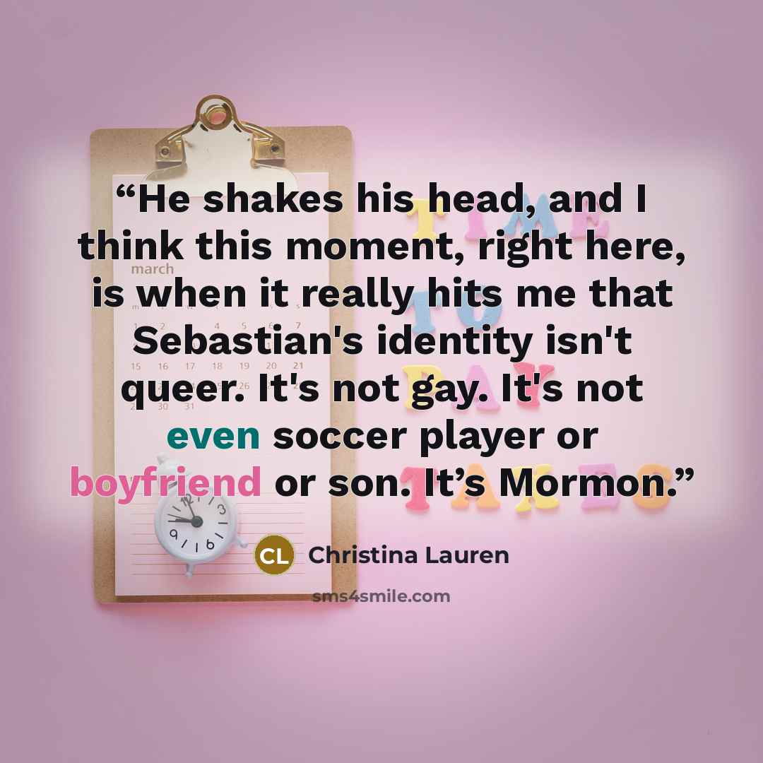 “He shakes his head, and I think this moment, right here, is when it really hits me that Sebastian's identity isn't queer. It's not gay. It's not even soccer player or boyfriend or son. It’s Mormon.” quote by Christina Lauren