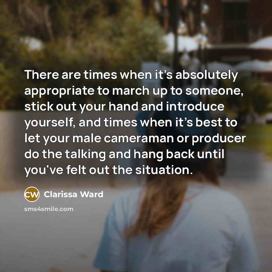 “There are times when it's absolutely appropriate to march up to someone, stick out your hand and introduce yourself, and times when it's best to let your male cameraman or producer do the talking and hang back until you've felt out the situation.” quote by Clarissa Ward