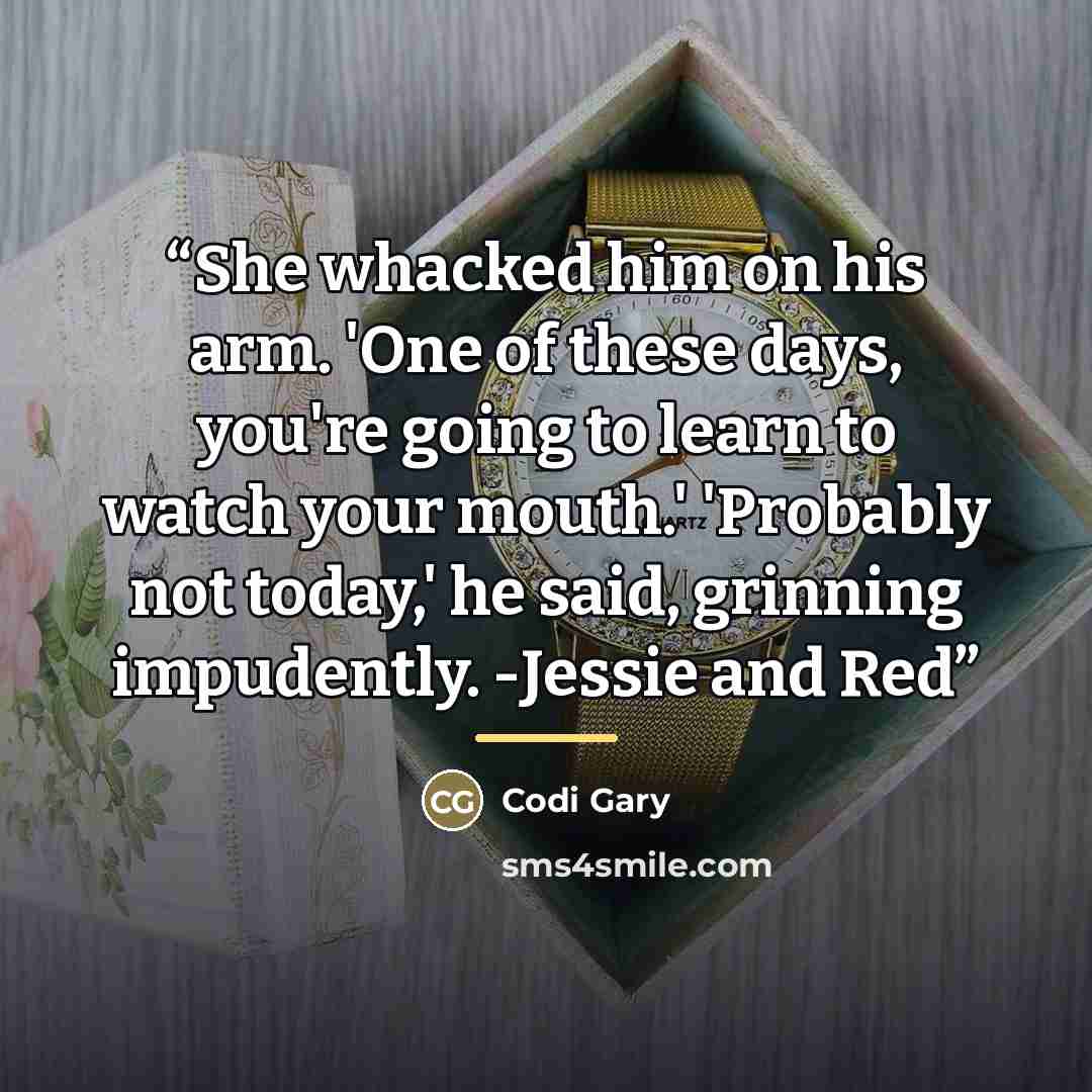 “She whacked him on his arm. 'One of these days, you're going to learn to watch your mouth.' 'Probably not today,' he said, grinning impudently. -Jessie and Red” quote by Codi Gary