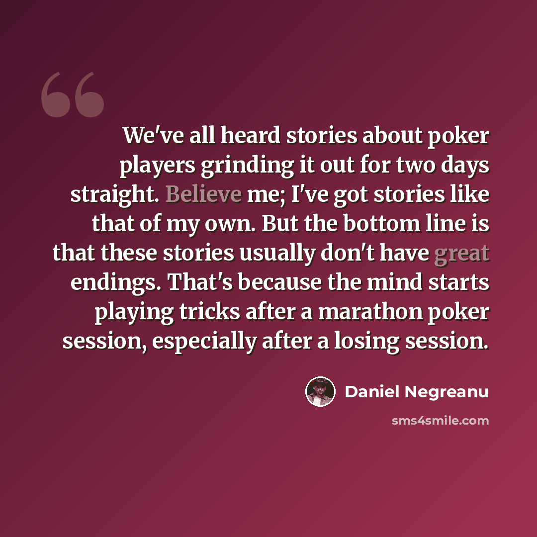 “We've all heard stories about poker players grinding it out for two days straight. Believe me; I've got stories like that of my own. But the bottom line is that these stories usually don't have great endings. That's because the mind starts playing tricks after a marathon poker session, especially…” quote by Daniel Negreanu
