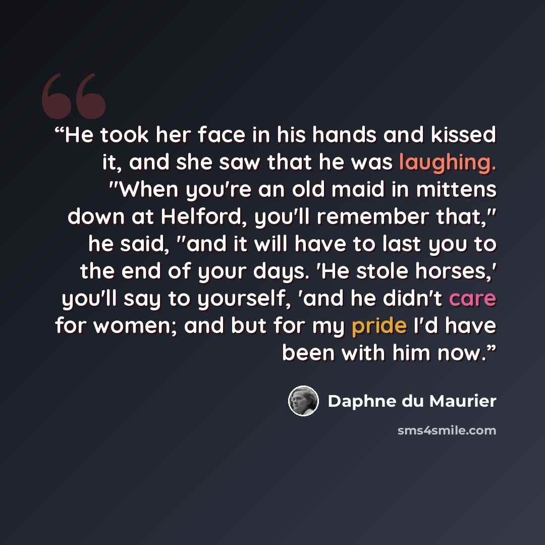 “He took her face in his hands and kissed it, and she saw that he was laughing. "When you're an old maid in mittens down at Helford, you'll remember that," he said, "and it will have to last you to the end of your days. 'He stole horses,' you'll say to yourself, 'and he didn't care for women; and…” quote by Daphne du Maurier