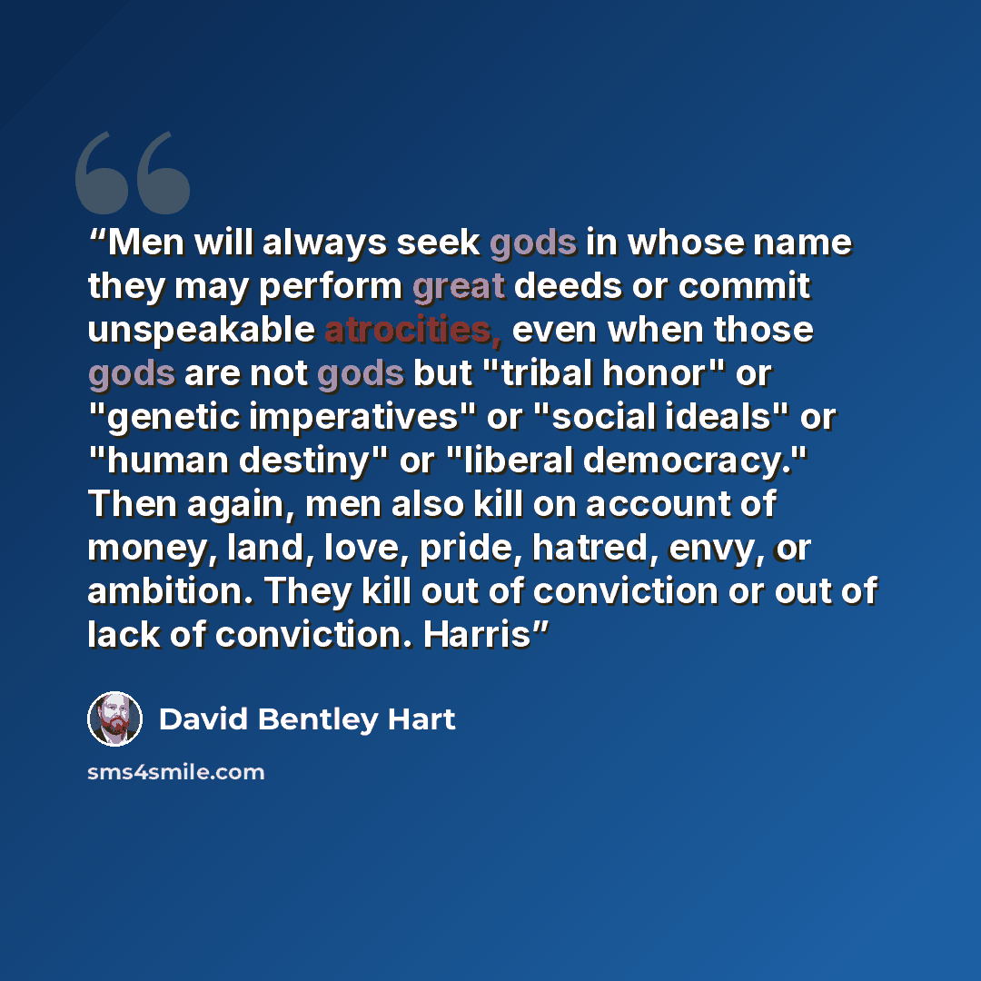 “Men will always seek gods in whose name they may perform great deeds or commit unspeakable atrocities, even when those gods are not gods but "tribal honor" or "genetic imperatives" or "social ideals" or "human destiny" or "liberal democracy." Then again, men also kill on account of money, land…” quote by David Bentley Hart