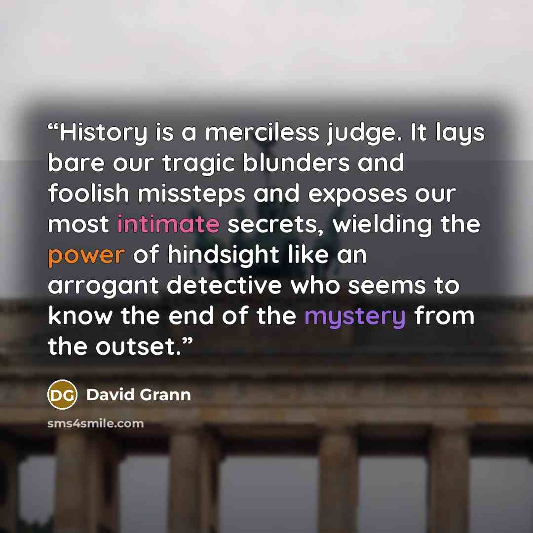 “History is a merciless judge. It lays bare our tragic blunders and foolish missteps and exposes our most intimate secrets, wielding the power of hindsight like an arrogant detective who seems to know the end of the mystery from the outset.” quote by David Grann