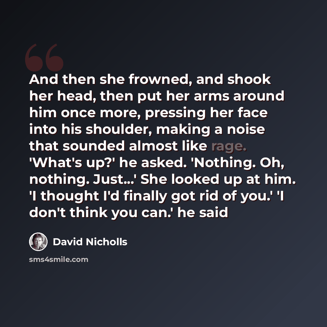 “And then she frowned, and shook her head, then put her arms around him once more, pressing her face into his shoulder, making a noise that sounded almost like rage. 'What's up?' he asked. 'Nothing. Oh, nothing. Just...' She looked up at him. 'I thought I'd finally got rid of you.' 'I don't think…” quote by David Nicholls