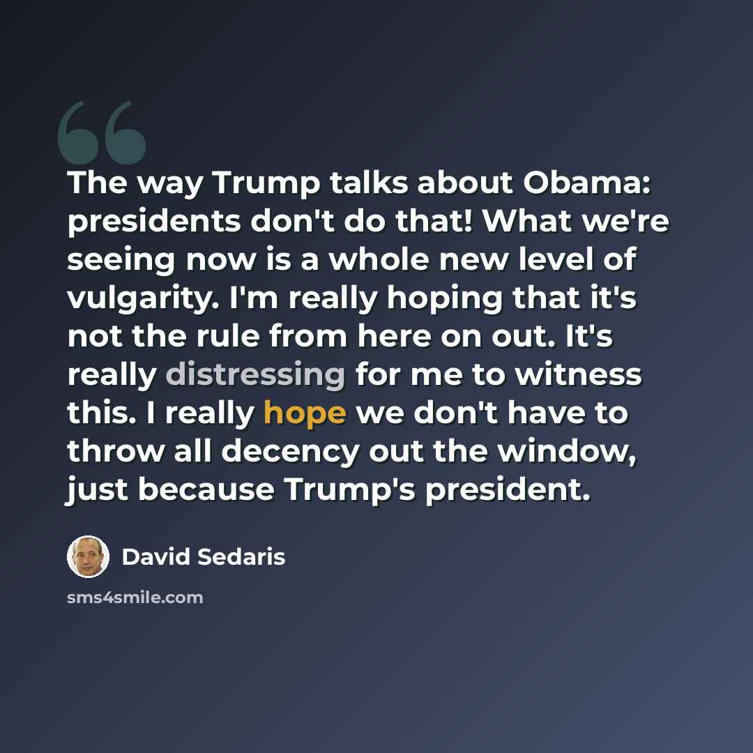 “The way Trump talks about Obama: presidents don't do that! What we're seeing now is a whole new level of vulgarity. I'm really hoping that it's not the rule from here on out. It's really distressing for me to witness this. I really hope we don't have to throw all decency out the window, just…” quote by David Sedaris
