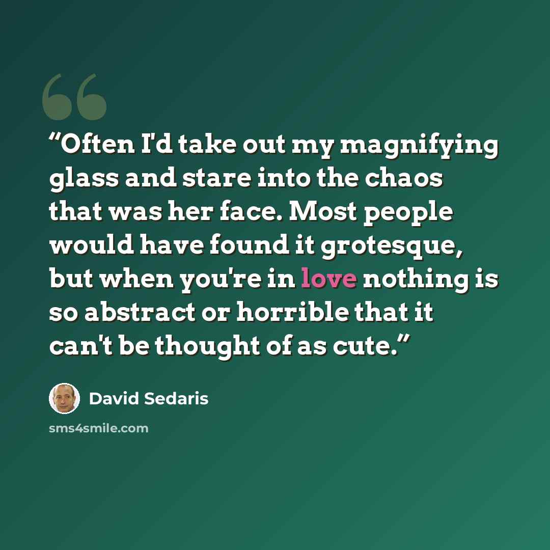 “Often I'd take out my magnifying glass and stare into the chaos that was her face. Most people would have found it grotesque, but when you're in love nothing is so abstract or horrible that it can't be thought of as cute.” quote by David Sedaris