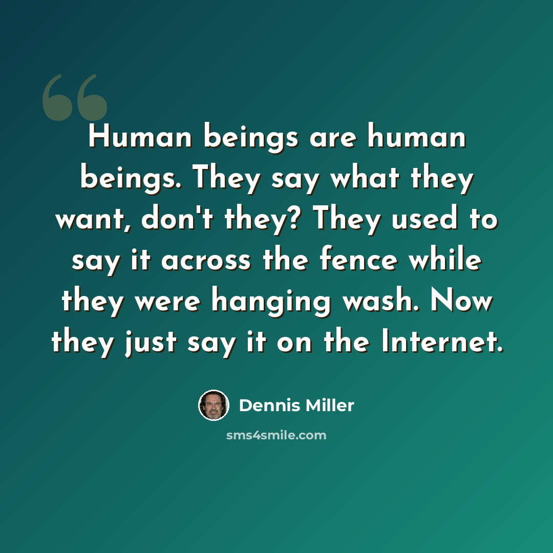 “Human beings are human beings. They say what they want, don't they? They used to say it across the fence while they were hanging wash. Now they just say it on the Internet.” quote by Dennis Miller