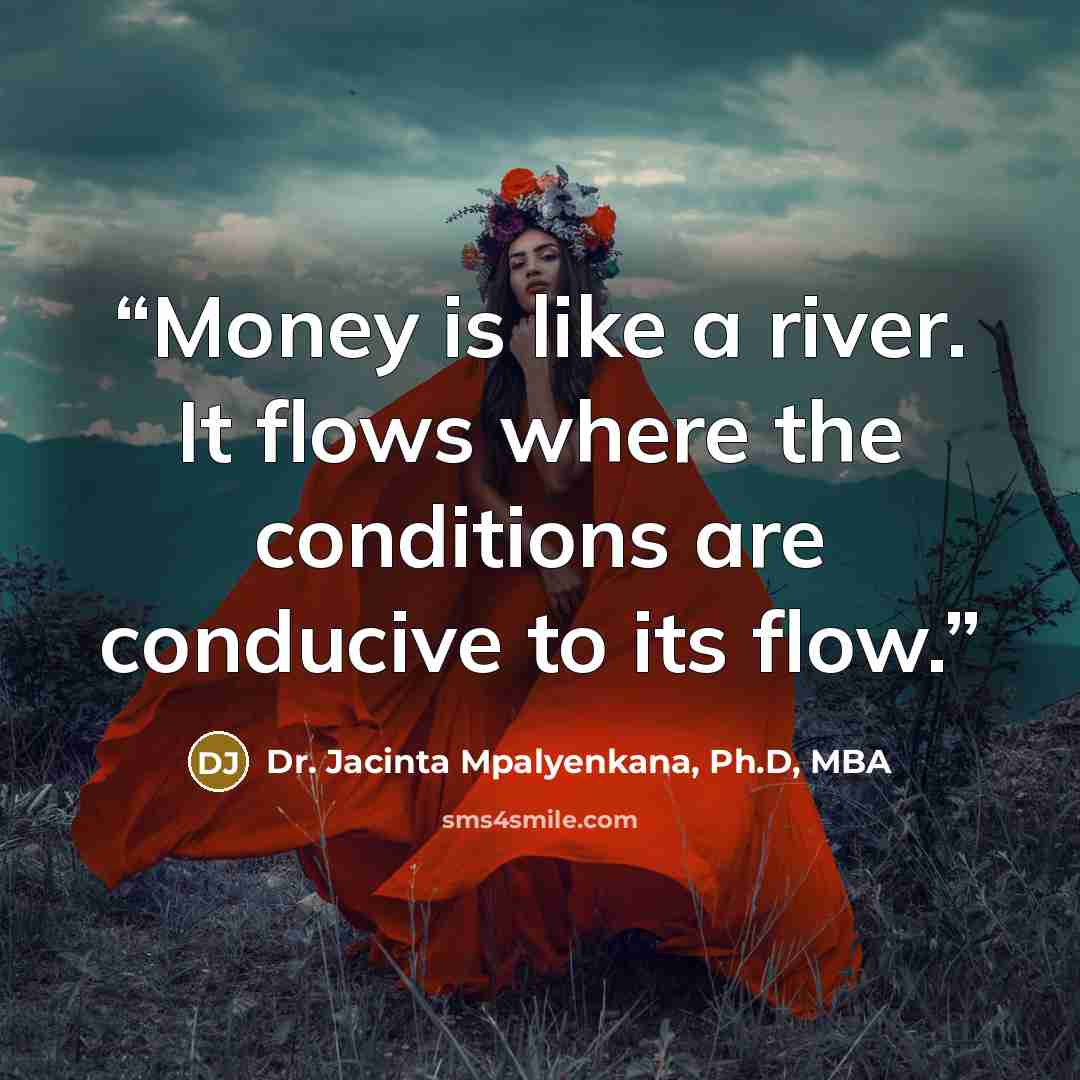 “Money is like a river. It flows where the conditions are conducive to its flow.” quote by Dr. Jacinta Mpalyenkana, Ph.D, MBA