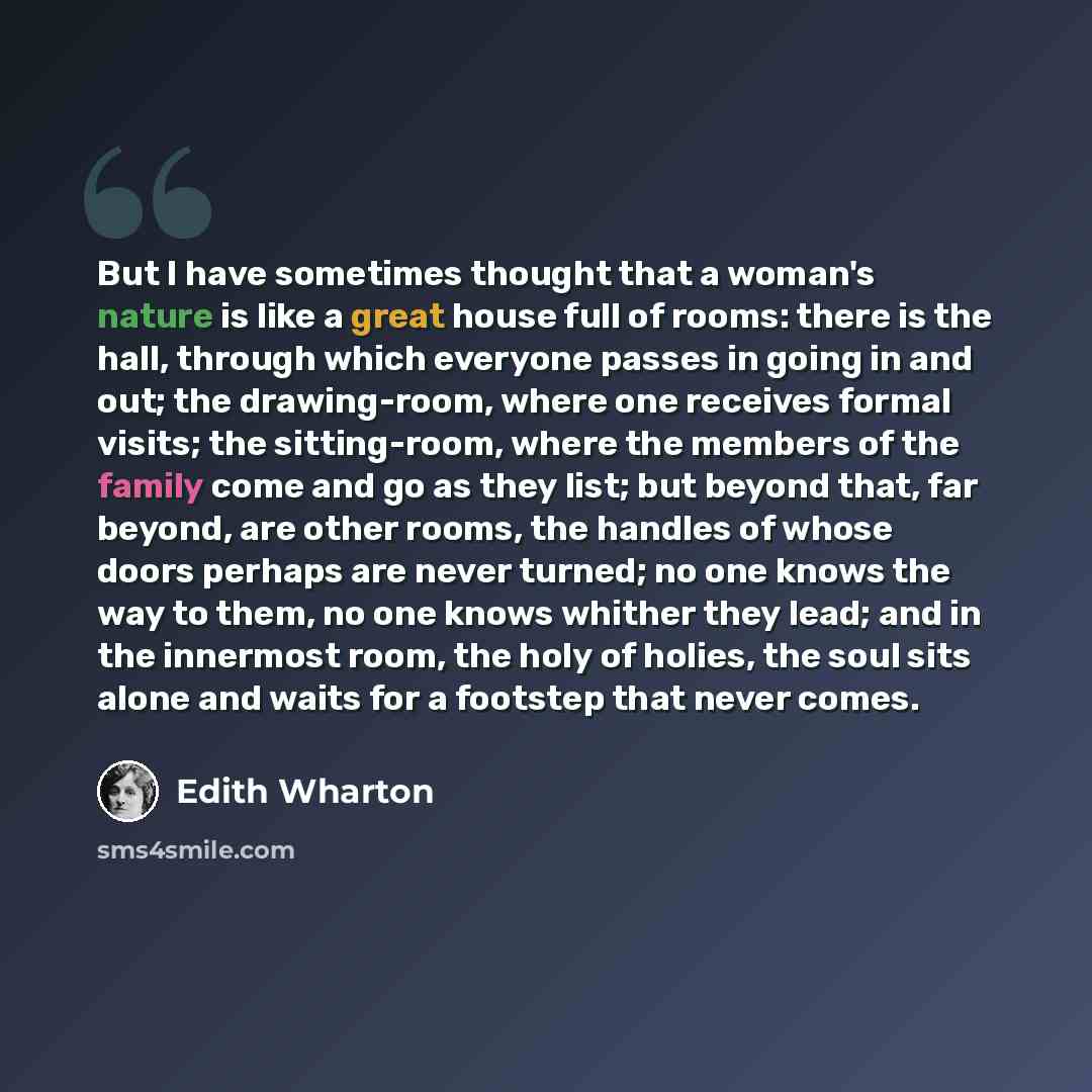 “But I have sometimes thought that a woman's nature is like a great house full of rooms: there is the hall, through which everyone passes in going in and out; the drawing-room, where one receives formal visits; the sitting-room, where the members of the family come and go as they list; but beyond…” quote by Edith Wharton