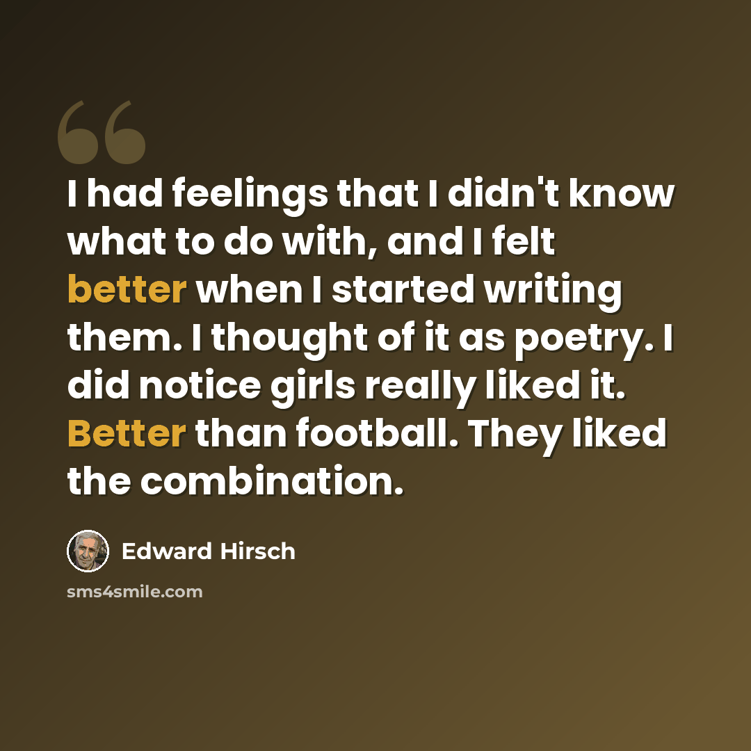 “I had feelings that I didn't know what to do with, and I felt better when I started writing them. I thought of it as poetry. I did notice girls really liked it. Better than football. They liked the combination.” quote by Edward Hirsch