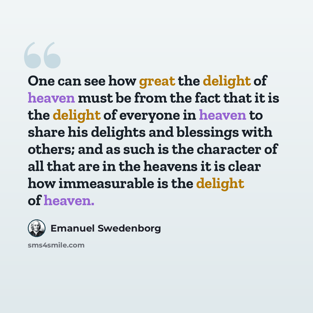 “One can see how great the delight of heaven must be from the fact that it is the delight of everyone in heaven to share his delights and blessings with others; and as such is the character of all that are in the heavens it is clear how immeasurable is the delight of heaven.” quote by Emanuel Swedenborg