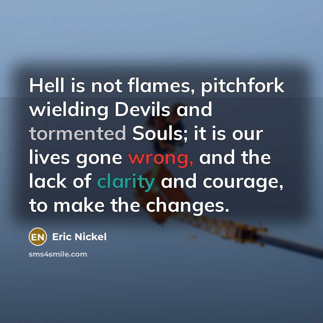 “Hell is not flames, pitchfork wielding Devils and tormented Souls; it is our lives gone wrong, and the lack of clarity and courage, to make the changes.” quote by Eric Nickel