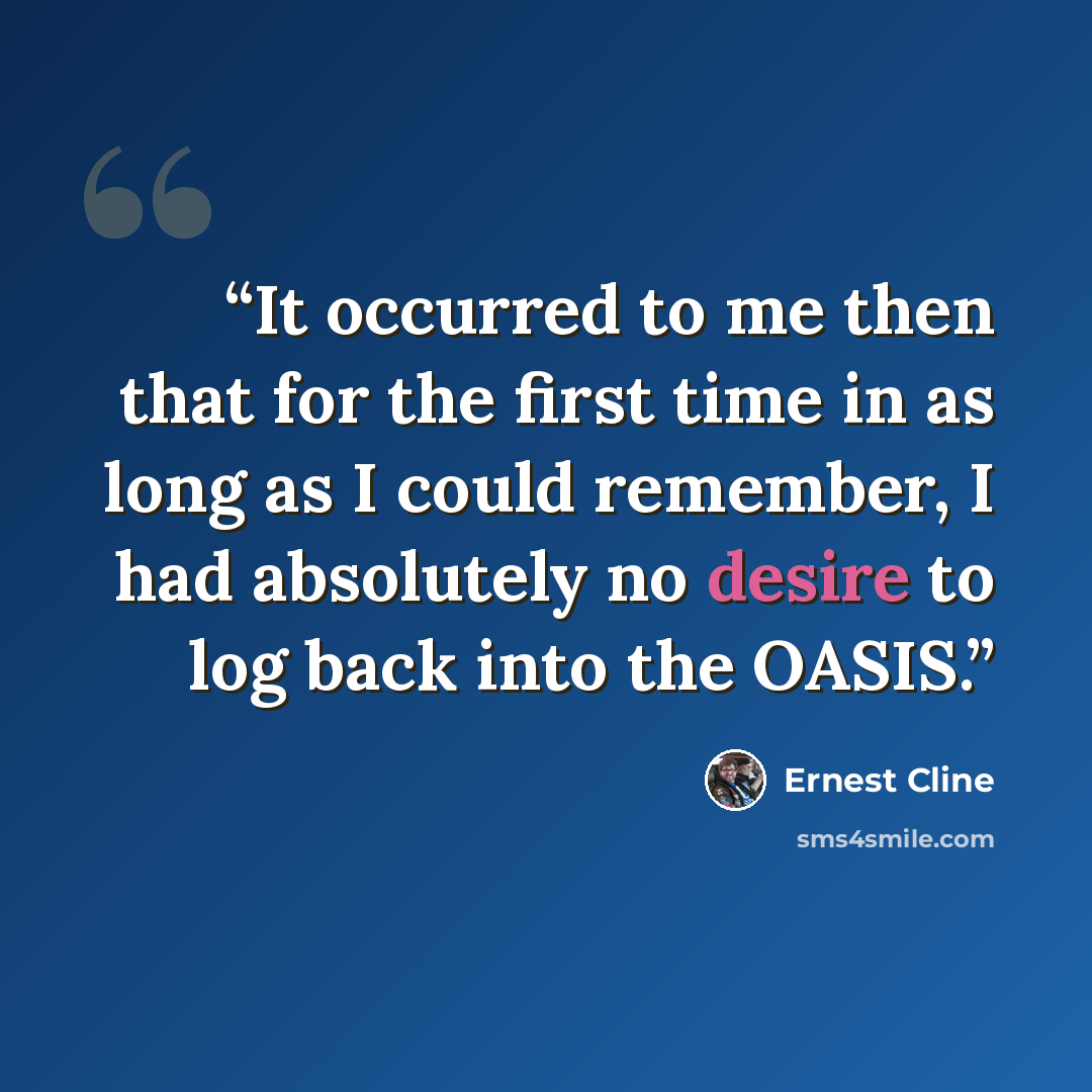 “It occurred to me then that for the first time in as long as I could remember, I had absolutely no desire to log back into the OASIS.” quote by Ernest Cline