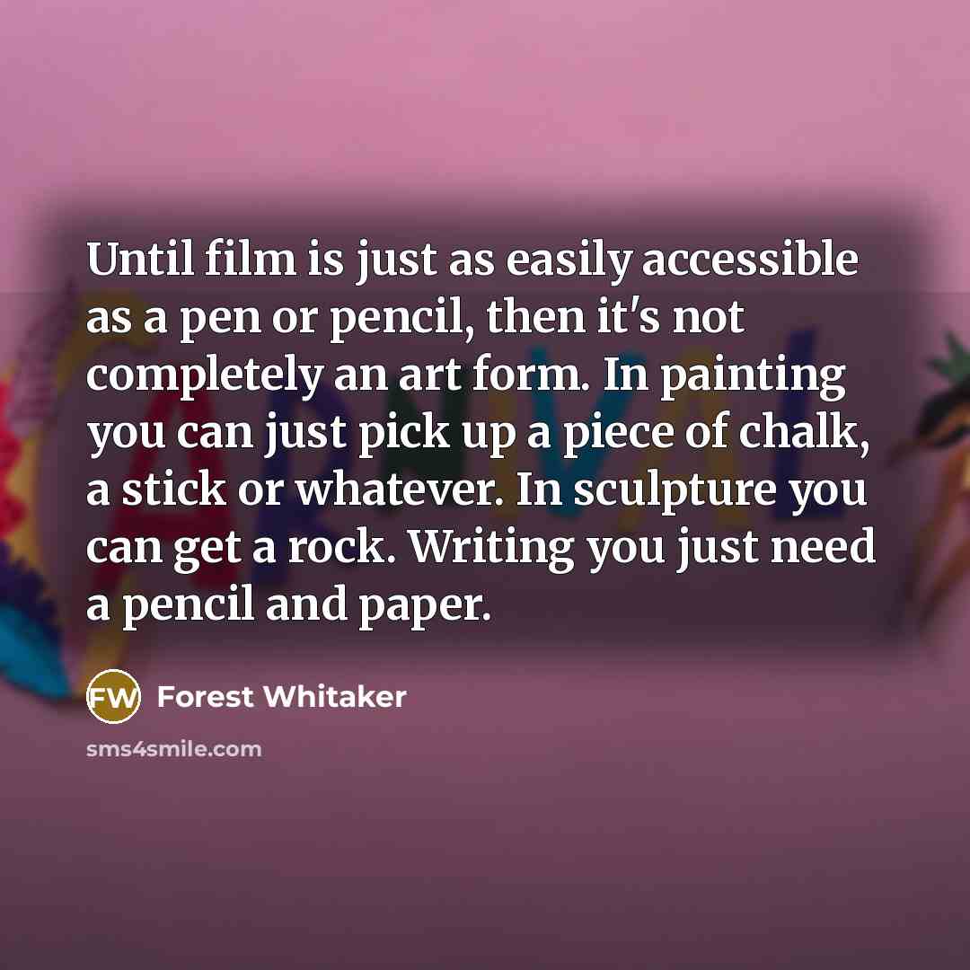 “Until film is just as easily accessible as a pen or pencil, then it's not completely an art form. In painting you can just pick up a piece of chalk, a stick or whatever. In sculpture you can get a rock. Writing you just need a pencil and paper.” quote by Forest Whitaker