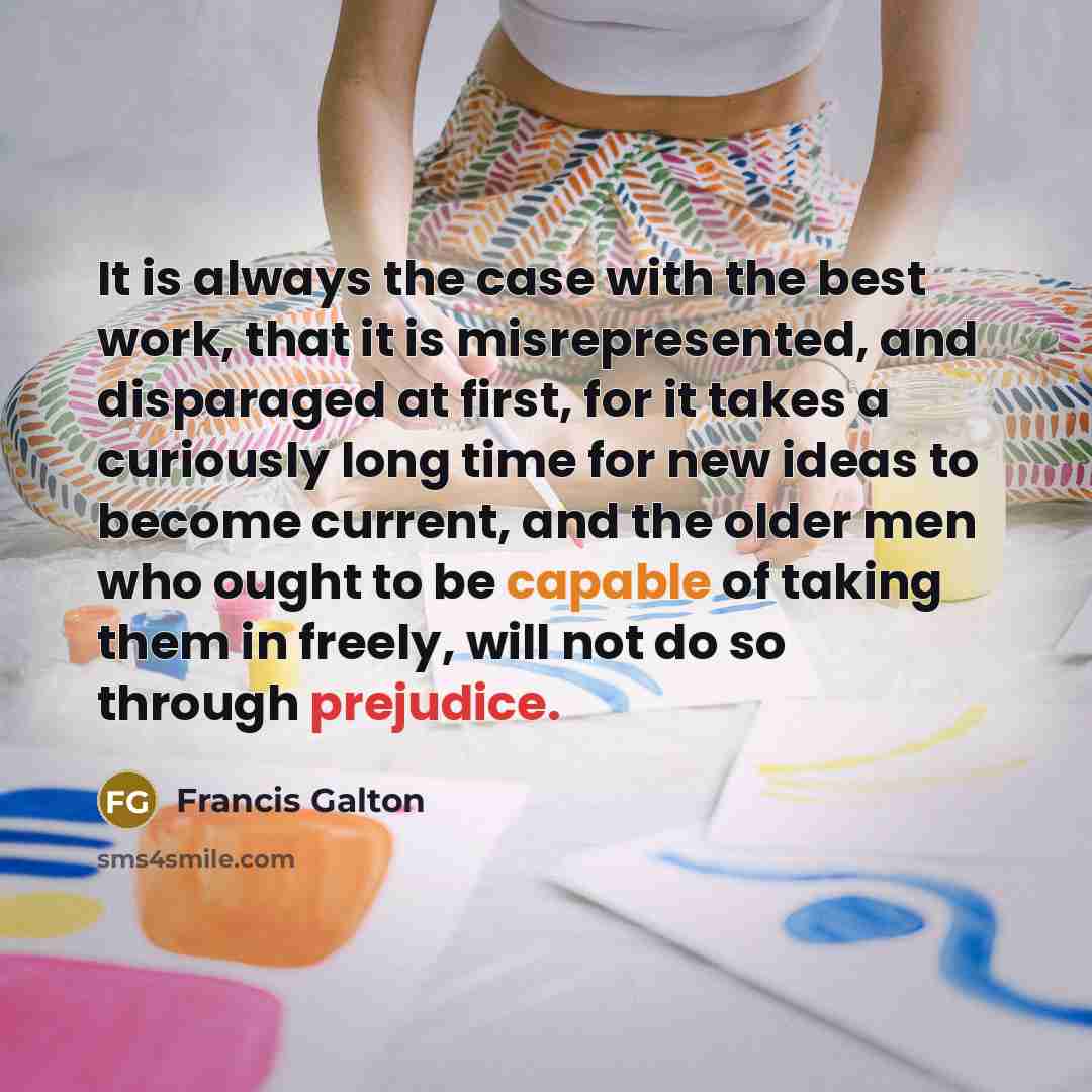 “It is always the case with the best work, that it is misrepresented, and disparaged at first, for it takes a curiously long time for new ideas to become current, and the older men who ought to be capable of taking them in freely, will not do so through prejudice.” quote by Francis Galton
