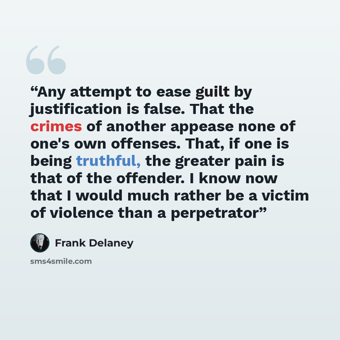 “Any attempt to ease guilt by justification is false. That the crimes of another appease none of one's own offenses. That, if one is being truthful, the greater pain is that of the offender. I know now that I would much rather be a victim of violence than a perpetrator” quote by Frank Delaney