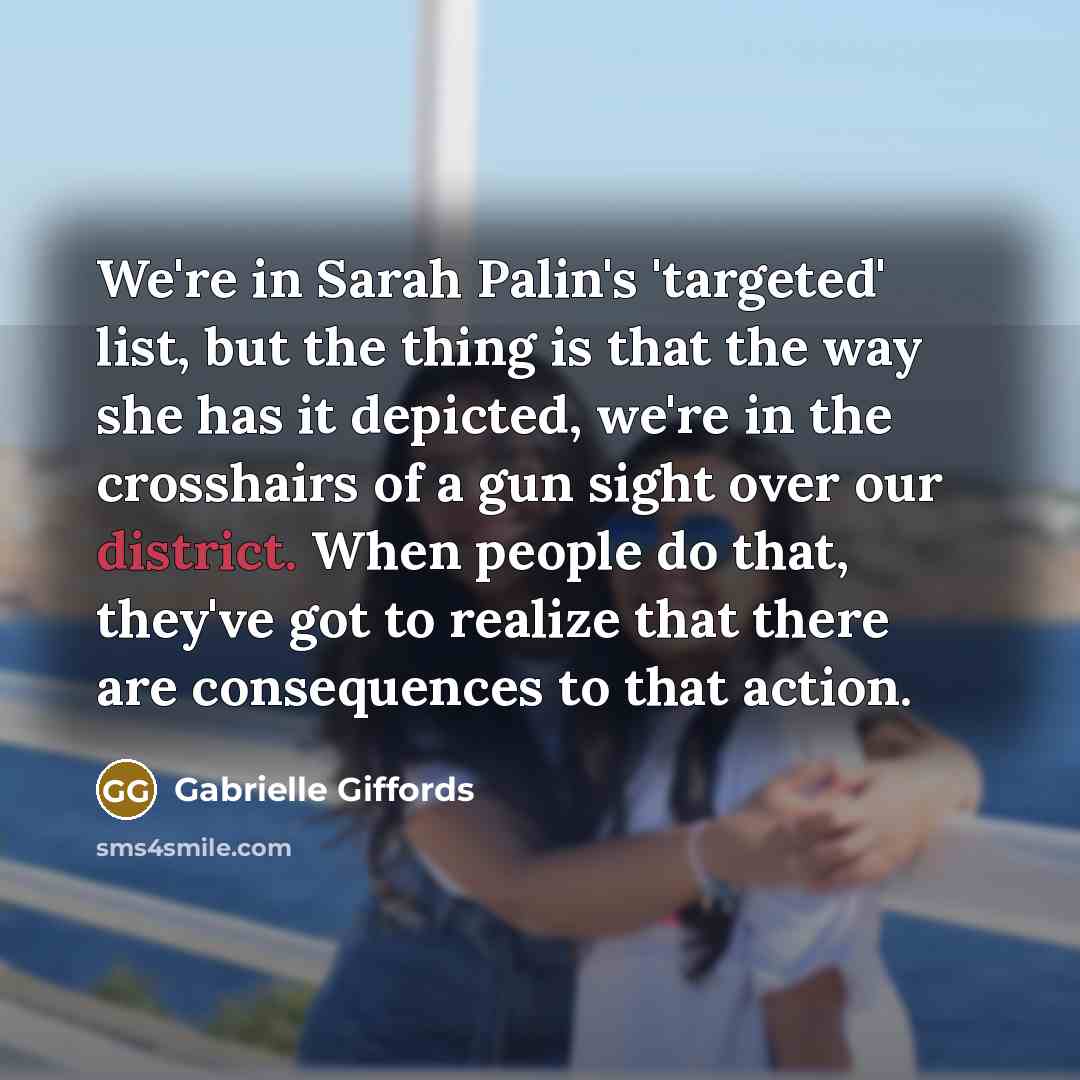 “We're in Sarah Palin's 'targeted' list, but the thing is that the way she has it depicted, we're in the crosshairs of a gun sight over our district. When people do that, they've got to realize that there are consequences to that action.” quote by Gabrielle Giffords