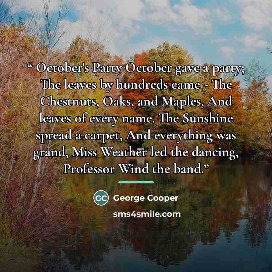 “October's Party October gave a party; The leaves by hundreds came - The Chestnuts, Oaks, and Maples, And leaves of every name. The Sunshine spread a carpet, And everything was grand, Miss Weather led the dancing, Professor Wind the band.” quote by George Cooper