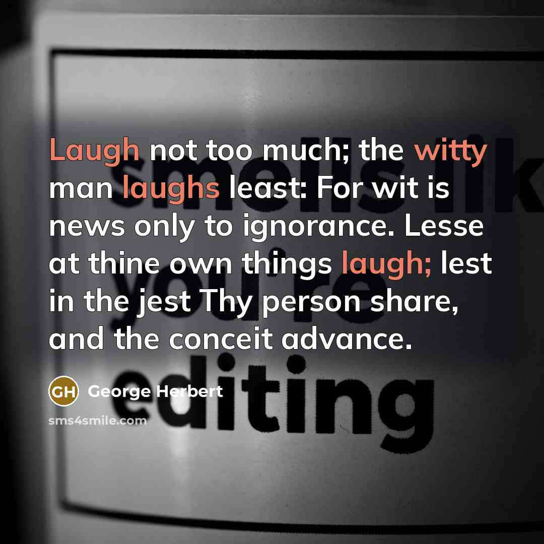 “Laugh not too much; the witty man laughs least: For wit is news only to ignorance. Lesse at thine own things laugh; lest in the jest Thy person share, and the conceit advance.” quote by George Herbert